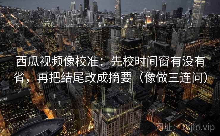 西瓜视频像校准:先校时间窗有没有省,再把结尾改成摘要(像做三连问) 第2张 西瓜视频像校准:先校时间窗有没有省,再把结尾改成摘要(像做三连问) 第2张