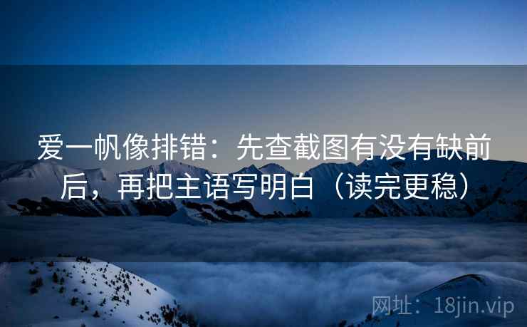 爱一帆像排错：先查截图有没有缺前后，再把主语写明白（读完更稳）