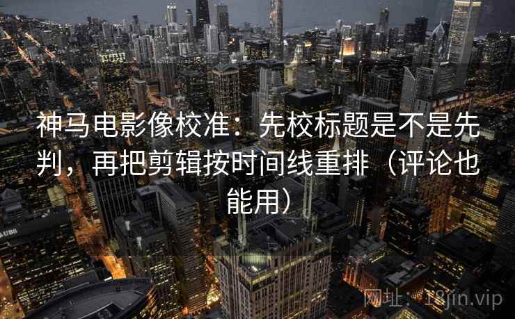 神马电影像校准：先校标题是不是先判，再把剪辑按时间线重排（评论也能用）