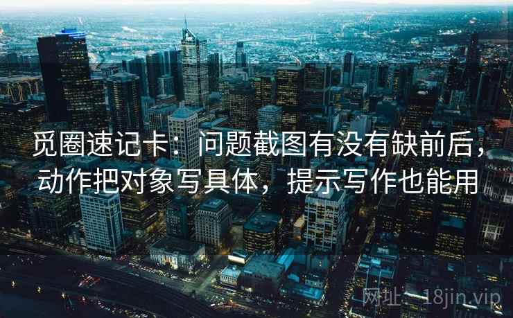 觅圈速记卡：问题截图有没有缺前后，动作把对象写具体，提示写作也能用