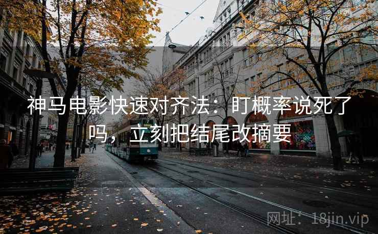 神马电影快速对齐法：盯概率说死了吗，立刻把结尾改摘要