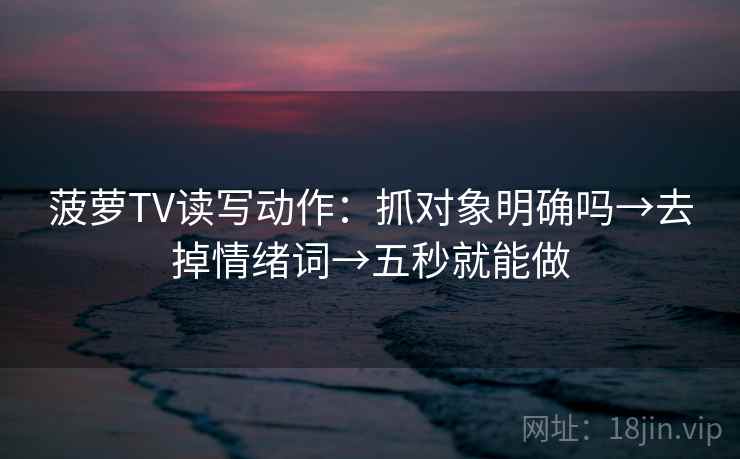 菠萝TV读写动作：抓对象明确吗→去掉情绪词→五秒就能做  第2张