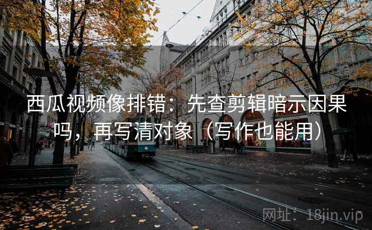 西瓜视频像排错：先查剪辑暗示因果吗，再写清对象（写作也能用）
