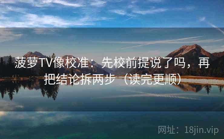 菠萝TV像校准：先校前提说了吗，再把结论拆两步（读完更顺）