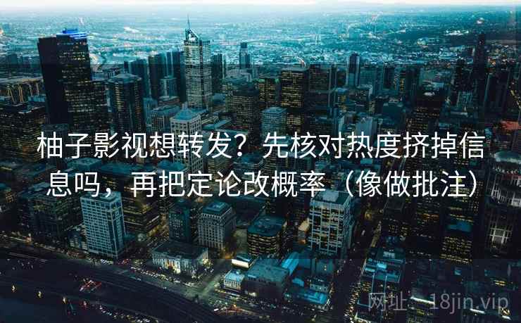 柚子影视想转发？先核对热度挤掉信息吗，再把定论改概率（像做批注）