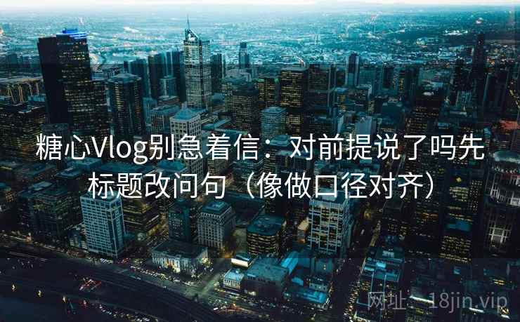 糖心Vlog别急着信：对前提说了吗先标题改问句（像做口径对齐）