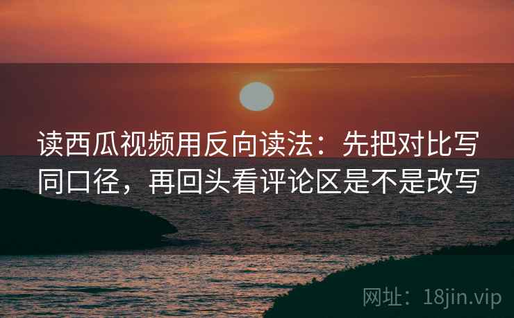读西瓜视频用反向读法：先把对比写同口径，再回头看评论区是不是改写