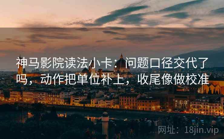 神马影院读法小卡：问题口径交代了吗，动作把单位补上，收尾像做校准  第2张