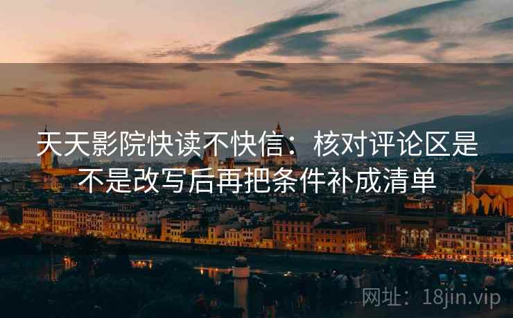 天天影院快读不快信：核对评论区是不是改写后再把条件补成清单
