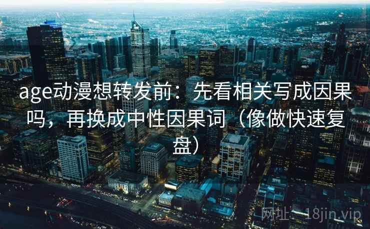 age动漫想转发前:先看相关写成因果吗,再换成中性因果词(像做快速复盘)