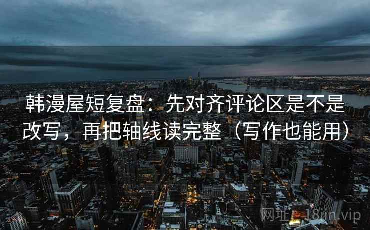 韩漫屋短复盘:先对齐评论区是不是改写,再把轴线读完整(写作也能用)