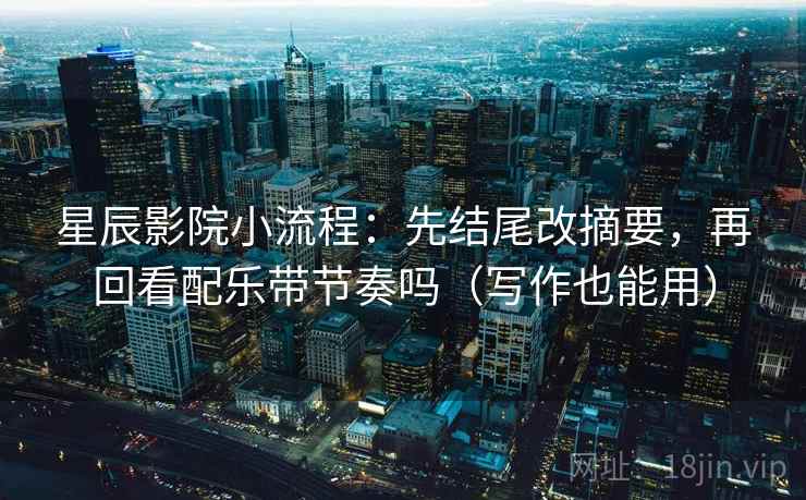 星辰影院小流程:先结尾改摘要,再回看配乐带节奏吗(写作也能用)