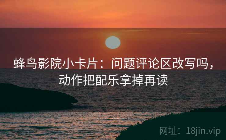 蜂鸟影院小卡片：问题评论区改写吗，动作把配乐拿掉再读