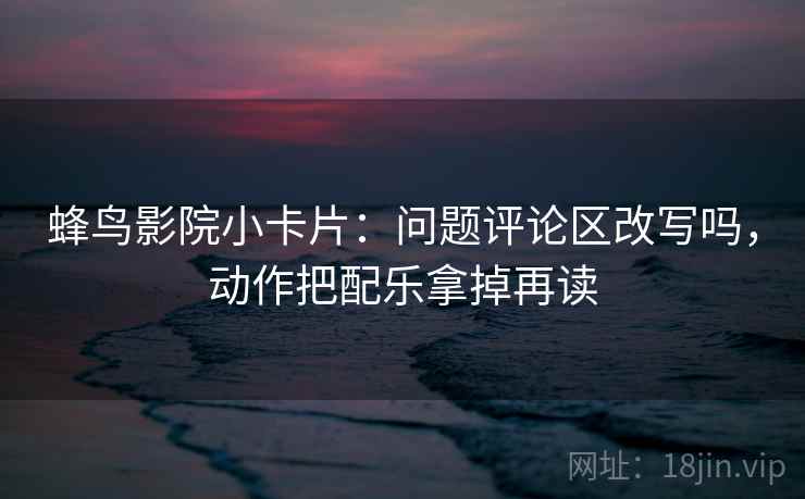 蜂鸟影院小卡片:问题评论区改写吗,动作把配乐拿掉再读 第2张 蜂鸟影院小卡片:问题评论区改写吗,动作把配乐拿掉再读 第2张