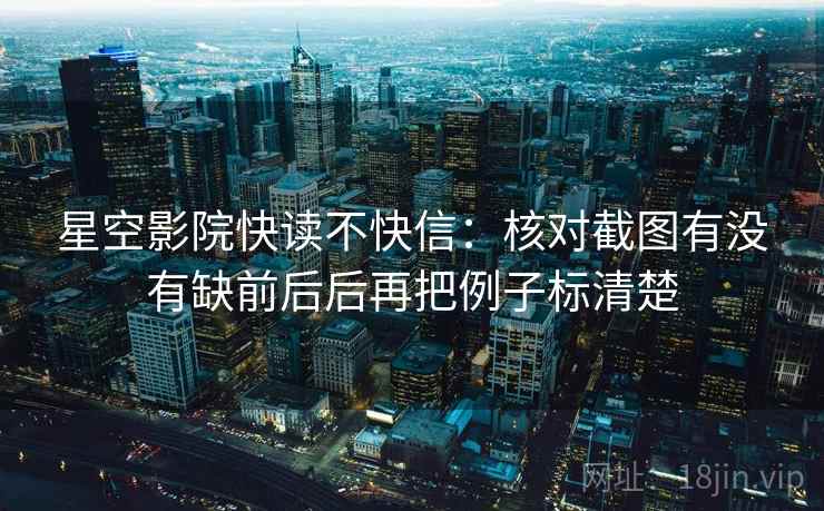 星空影院快读不快信:核对截图有没有缺前后后再把例子标清楚