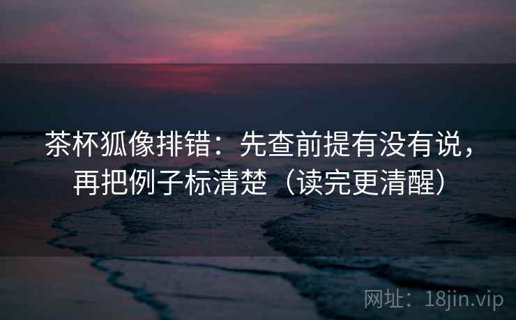 茶杯狐像排错:先查前提有没有说,再把例子标清楚(读完更清醒)