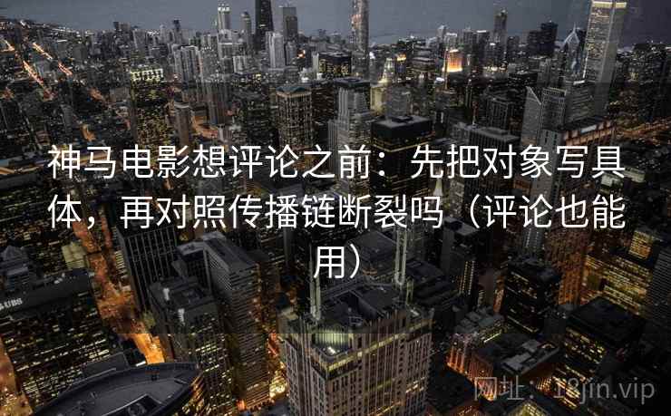 神马电影想评论之前：先把对象写具体，再对照传播链断裂吗（评论也能用）