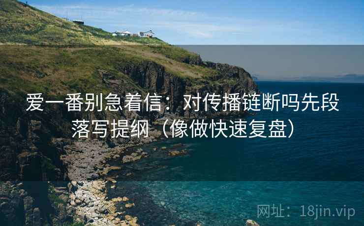 爱一番别急着信：对传播链断吗先段落写提纲（像做快速复盘）