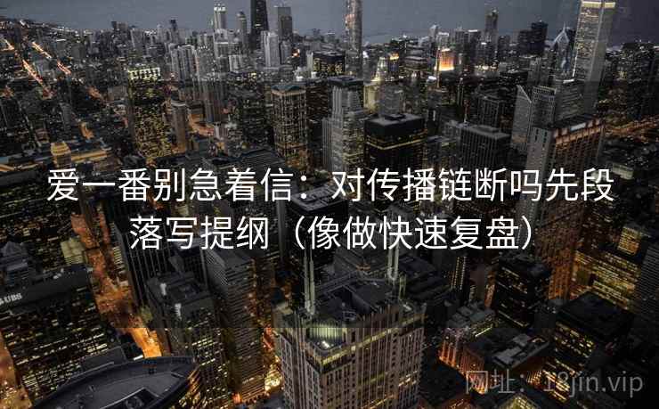 爱一番别急着信:对传播链断吗先段落写提纲(像做快速复盘) 第2张 爱一番别急着信:对传播链断吗先段落写提纲(像做快速复盘) 第2张