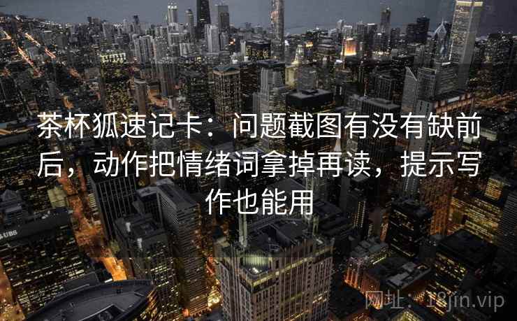 茶杯狐速记卡:问题截图有没有缺前后,动作把情绪词拿掉再读,提示写作也能用 第2张 茶杯狐速记卡:问题截图有没有缺前后,动作把情绪词拿掉再读,提示写作也能用 第2张