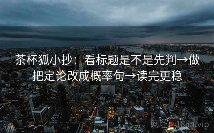 茶杯狐小抄：看标题是不是先判→做把定论改成概率句→读完更稳