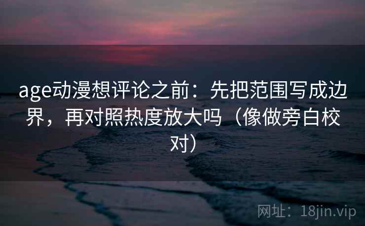 age动漫想评论之前：先把范围写成边界，再对照热度放大吗（像做旁白校对）